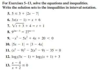 For Exercises 5-13, solve the equations and inequalities.
Write the solution sets to the inequalities in interval notation.
5. 5 s 3 + |2x - 7||
6. 3x(x - 1) = x + 6
7. Vi + 3 + 4 = 1 +1
8. 92m-3 = 27" +1
%3D
9. -x - 5x + 4x + 20 < 0
10. |5x – 1| = |3 - 4x|
11. (x - 9)2 – 2(x² – 9) – 35 = 0
12. log.(3x - 1) = log,(x + 1) + 3
* - 4
13.
x + 2
