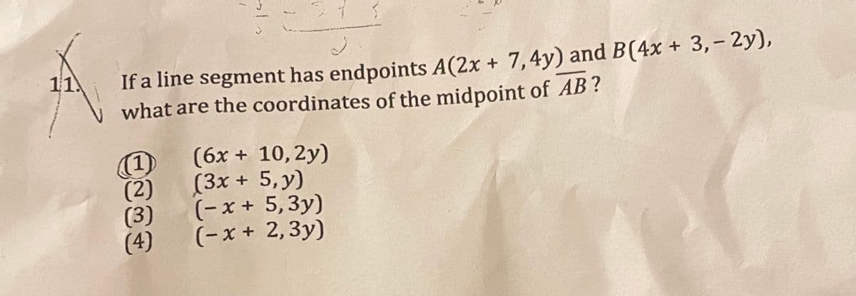 If a line segment has endpoints A(2x + 7,4y) and B(4x + 3,- 2y),
what are the coordinates of the midpoint of AB?
11.
(6x + 10, 2y)
(3x + 5,y)
(-x + 5,3y)
(- x + 2,3y)
(1)
(2)
(3)
(4)
