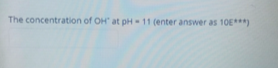 The concentration of OH at pH- 11 (enter answer as 10E***)
