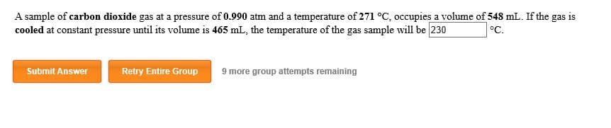 A sample of carbon dioxide gas at a pressure of 0.990 atm and a temperature of 271 °C, occupies a volume of 548 mL. If the gas is
cooled at constant pressure until its volume is 465 mL, the temperature of the gas sample will be 230
°C.
9 more group attempts remaining
Submit Answer
Retry Entire Group
