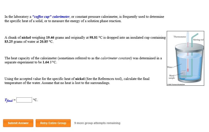 In the laboratory a "coffee cup" calorimeter, or constant pressure calorimeter, is frequently used to determine
the specific heat of a solid, or to measure the energy of a solution phase reaction
Thermometer
A chunk of nickel weighing 19.46 grams and originally at 98.81 oC is dropped into an insulated cup containing
83.25 grams of water at 20.85 °C.
Stirring rod
The heat capacity of the calorimeter (sometimes referred to as the calorimeter constant) was determined in a
separate experiment to be 1.64 J/oC.
Water-
Metal
sample
Using the accepted value for the specific heat of nickel (See the References tool), calculate the final
temperature of the water. Assume that no heat is lost to the surroundings.
e00 Thomson-BrookCole
Tfinal
°C.
Submit Answer
Retry Entire Group
9 more group attempts remaining
