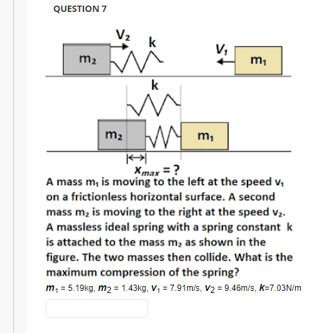 QUESTION 7
V₂
m₂ M
m₂
k
E
m₁
k
W
m₁
K
Xmax = ?
A mass m, is moving to the left at the speed v₁
on a frictionless horizontal surface. A second
mass m₂ is moving to the right at the speed v₂.
A massless ideal spring with a spring constant k
is attached to the mass m₂ as shown in the
figure. The two masses then collide. What is the
maximum compression of the spring?
m₁ = 5.19kg, m2 = 1.43kg, V₁ = 7.91m/s, V₂ = 9.46m/s, k=7.03N/m
V₁