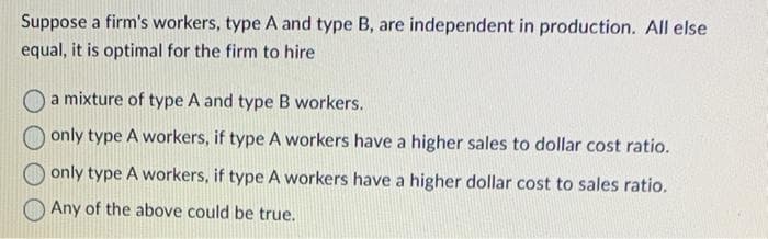 Suppose a firm's workers, type A and type B, are independent in production. All else
equal, it is optimal for the firm to hire
a mixture of type A and type B workers.
only type A workers, if type A workers have a higher sales to dollar cost ratio.
only type A workers, if type A workers have a higher dollar cost to sales ratio.
Any of the above could be true.