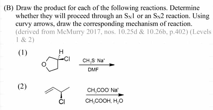 (B) Draw the product for each of the following reactions. Determine
whether they will proceed through an SN1 or an SN2 reaction. Using
curvy arrows, draw the corresponding mechanism of reaction.
(derived from McMurry 2017, nos. 10.25d & 10.26b, p.402) (Levels
1 & 2)
(1)
(2)
H
CI
CI
CH,S* Na*
DMF
CH₂COO Na
CH₂COOH, H₂O