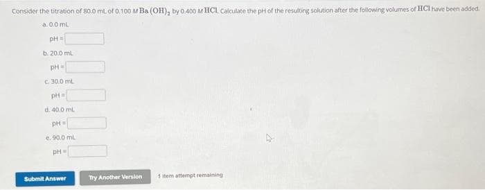 Consider the titration of 80.0 mL of 0.100 M Ba (OH), by 0.400 M HCI. Calculate the pH of the resulting solution after the following volumes of HCI have been added.
a. 0.0 mL
pH =
b. 20.0 mL
pH =
c. 30.0 mL
pH=
d. 40.0 mL
PH=
e. 90.0 mL
pH =
Submit Answer
Try Another Version
1 item attempt remaining