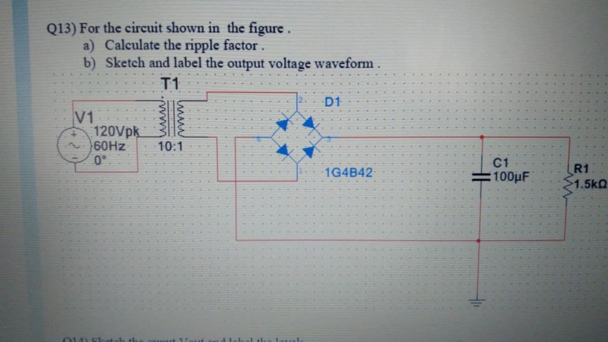 Q13) For the circuit shown in the figure.
a) Calculate the ripple factor.
b) Sketch and label the output voltage waveform .
T1
D1
V1
120Vpk
60HZ
0°
10:1
C1
1G4B42
R1
:100μΕ
1.5kQ
014) Sketch th
I the touol
