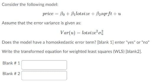 Consider the following model:
price = Bo + Bilotsize + B2sqr ft + u
Assume that the error variance is given as:
Var(u) = lotsize'o?
Does the model have a homoskedastic error term? [blank 1] enter "yes" or "no"
Write the transformed equation for weighted least squares (WLS) [blank2].
Blank # 1
Blank # 2
