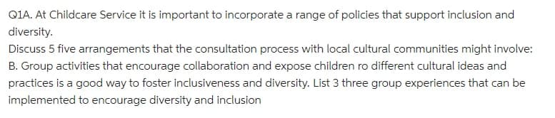 QIA. At Childcare Service it is important to incorporate a range of policies that support inclusion and
diversity.
Discuss 5 five arrangements that the consultation process with local cultural communities might involve:
B. Group activities that encourage collaboration and expose children ro different cultural ideas and
practices is a good way to foster inclusiveness and diversity. List 3 three group experiences that can be
implemented to encourage diversity and inclusion
