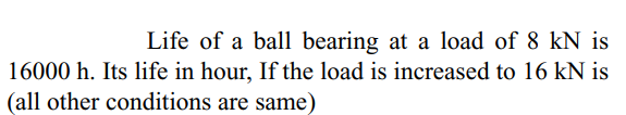 Life of a ball bearing at a load of 8 kN is
16000 h. Its life in hour, If the load is increased to 16 kN is
(all other conditions are same)
