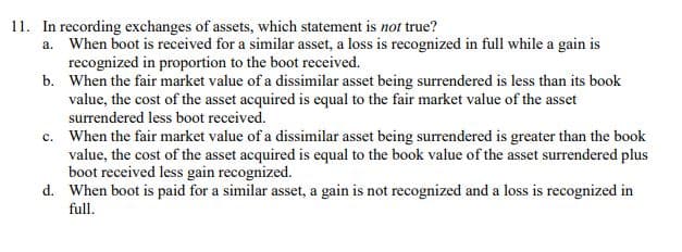 11. In recording exchanges of assets, which statement is not true?
a. When boot is received for a similar asset, a loss is recognized in full while a gain is
recognized in proportion to the boot received.
b. When the fair market value of a dissimilar asset being surrendered is less than its book
value, the cost of the asset acquired is equal to the fair market value of the asset
surrendered less boot received.
c. When the fair market value of a dissimilar asset being surrendered is greater than the book
value, the cost of the asset acquired is equal to the book value of the asset surrendered plus
boot received less gain recognized.
d. When boot is paid for a similar asset, a gain is not recognized and a loss is recognized in
full.
