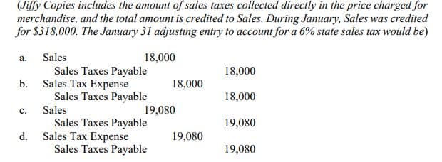 (Jiffy Copies includes the amount of sales taxes collected directly in the price charged for
merchandise, and the total amount is credited to Sales. During January, Sales was credited
for $318,000. The January 31 adjusting entry to account for a 6% state sales tax would be)
а.
Sales
18,000
Sales Taxes Payable
Sales Tax Expense
Sales Taxes Payable
18,000
b.
18,000
18,000
с.
Sales
19,080
Sales Taxes Payable
Sales Tax Expense
Sales Taxes Payable
19,080
d.
19,080
19,080

