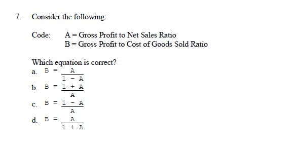 7. Consider the following:
Code:
A= Gross Profit to Net Sales Ratio
B= Gross Profit to Cost of Goods Sold Ratio
Which equation is correct?
B =
A
a.
1 - A
b.
B = 1 + A
A
с.
B = 1 - A
A
d. B =
A
1 + A
