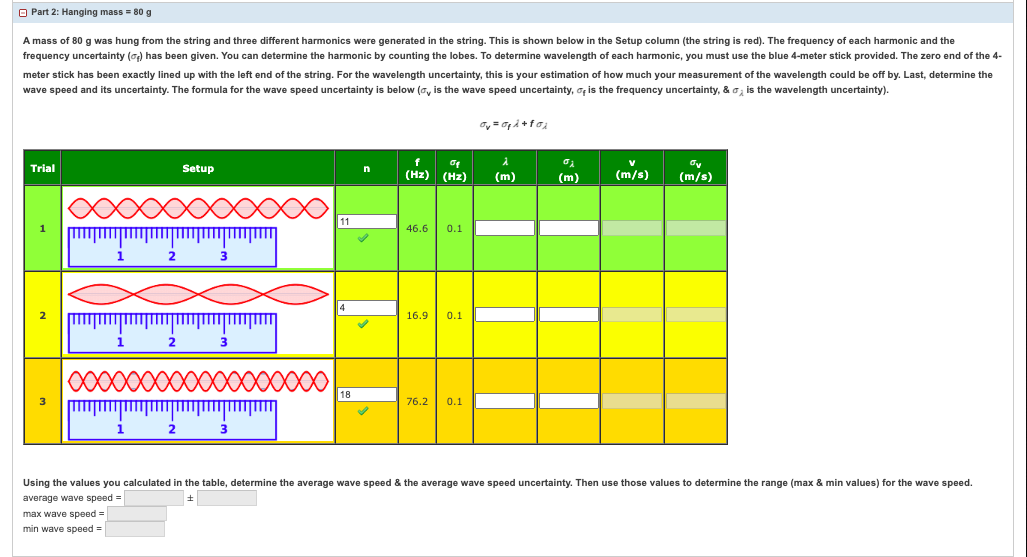 Part 2: Hanging mass = 80 g
A mass of 80 g was hung from the string and three different harmonics were generated in the string. This shown below in the Setup column (the string is red). The frequency of each harmonic and the
frequency uncertainty () has been given. You can determine the harmonic by counting the lobes. To determine wavelength of each harmonic, you must use the blue 4-meter stick provided. The zero end of the 4-
meter stick has been exactly lined up with the left end of the string. For the wavelength uncertainty, this is your estimation of how much your measurement of the wavelength could be off by. Last, determine the
wave speed and its uncertainty. The formula for the wave speed uncertainty is below (, is the wave speed uncertainty, of is the frequency uncertainty, & is the wavelength uncertainty).
Trial
1
2
3
1
max wave speed=
min wave speed=
1
2
2
2
Setup
3
11
18
✓
0₂
(Hz) (Hz) (m)
46.6 0.1
16.9 0.1
Ov=O₁λ +f0₂
76.2 0.1
(m)
V
(m/s)
ov
(m/s)
Using the values you calculated in the table, determine the average wave speed & the average wave speed uncertainty. Then use those values to determine the range (max & min values) for the wave speed.
average wave speed =