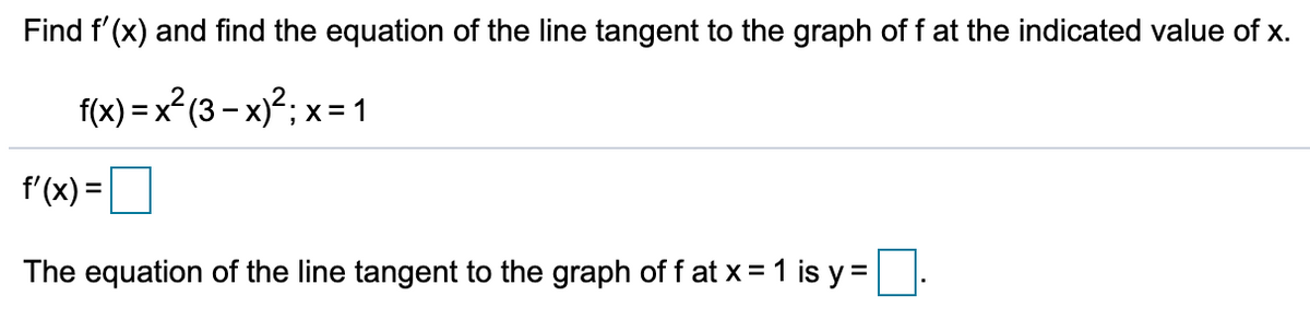 Find f'(x) and find the equation of the line tangent to the graph of f at the indicated value of x.
f(x) = x² (3 – x)²; x=1
f'(x) =
The equation of the line tangent to the graph off at x = 1 is y =
