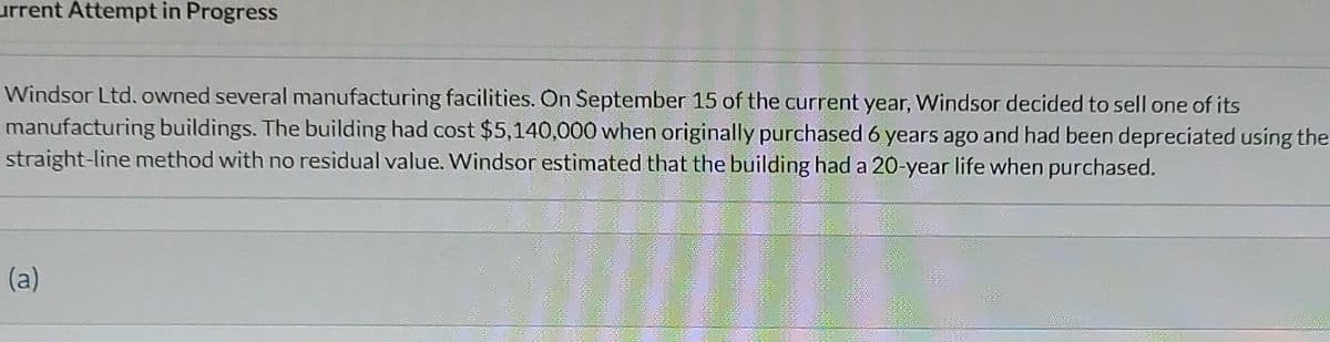 urrent Attempt in Progress
Windsor Ltd. owned several manufacturing facilities. On September 15 of the current year, Windsor decided to sell one of its
manufacturing buildings. The building had cost $5,140,000 when originally purchased 6 years ago and had been depreciated using the
straight-line method with no residual value. Windsor estimated that the building had a 20-year life when purchased.
(a)