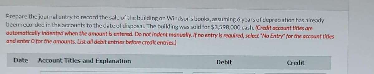 Prepare the journal entry to record the sale of the building on Windsor's books, assuming 6 years of depreciation has already
been recorded in the accounts to the date of disposal. The building was sold for $3,598,000 cash. (Credit account titles are
automatically indented when the amount is entered. Do not indent manually. If no entry is required, select "No Entry" for the account titles
and enter O for the amounts. List all debit entries before credit entries.)
Date
Account Titles and Explanation
Debit
Credit