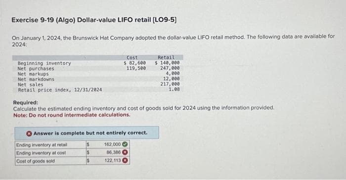 Exercise 9-19 (Algo) Dollar-value LIFO retail [LO9-5]
On January 1, 2024, the Brunswick Hat Company adopted the dollar-value LIFO retail method. The following data are available for
2024:
Beginning inventory
Net purchases
Net markups
Net markdowns
Net sales
Retail price index, 12/31/2024
Required:
Calculate the estimated ending inventory and cost of goods sold for 2024 using the information provided.
Note: Do not round intermediate calculations.
Answer is complete but not entirely correct.
Ending inventory at retail
Ending inventory at cost
Cost of goods sold
Cost
$ 82,600
119,500
$
$
$
162,000
86,386
122,113
Retail
$ 140,000
247,000
4,000
12,000
217,000
1.08
