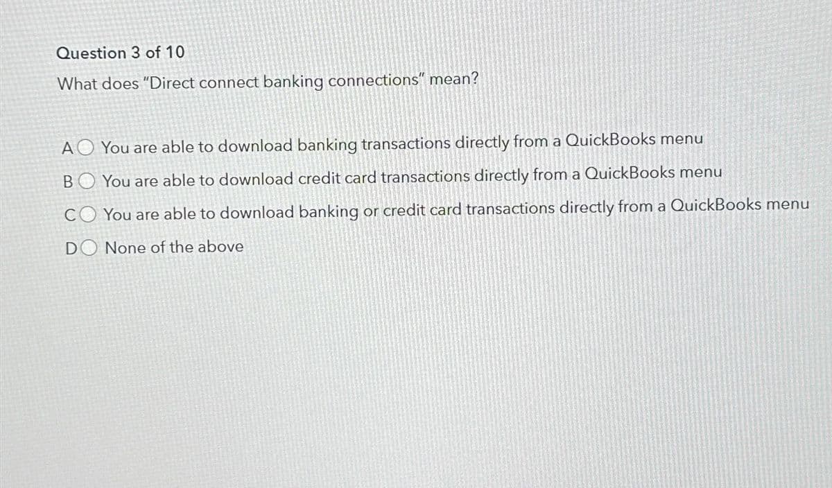 Question 3 of 10
What does "Direct connect banking connections" mean?
AO You are able to download banking transactions directly from a QuickBooks menu
BO You are able to download credit card transactions directly from a QuickBooks menu
CO You are able to download banking or credit card transactions directly from a QuickBooks menu
DO None of the above