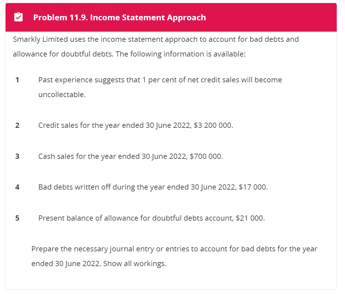 Problem 11.9. Income Statement Approach
Smarkly Limited uses the income statement approach to account for bad debts and
allowance for doubtful debts. The following information is available:
1
2
3
4
5
Past experience suggests that 1 per cent of net credit sales will become
uncollectable.
Credit sales for the year ended 30 June 2022, $3 200 000.
Cash sales for the year ended 30 June 2022, $700 000.
Bad debts written off during the year ended 30 June 2022, $17 000.
Present balance of allowance for doubtful debts account, $21 000.
Prepare the necessary journal entry or entries to account for bad debts for the year
ended 30 June 2022. Show all workings.