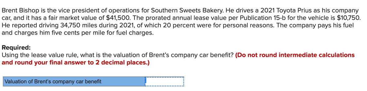 Brent Bishop is the vice president of operations for Southern Sweets Bakery. He drives a 2021 Toyota Prius as his company
car, and it has a fair market value of $41,500. The prorated annual lease value per Publication 15-b for the vehicle is $10,750.
He reported driving 34,750 miles during 2021, of which 20 percent were for personal reasons. The company pays his fuel
and charges him five cents per mile for fuel charges.
Required:
Using the lease value rule, what is the valuation of Brent's company car benefit? (Do not round intermediate calculations
and round your final answer to 2 decimal places.)
Valuation of Brent's company car benefit