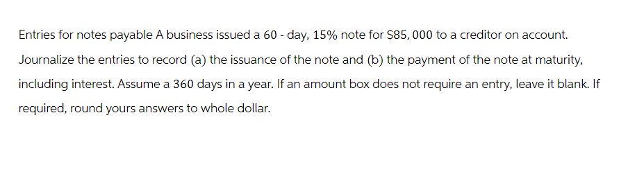 Entries for notes payable A business issued a 60-day, 15% note for $85,000 to a creditor on account.
Journalize the entries to record (a) the issuance of the note and (b) the payment of the note at maturity,
including interest. Assume a 360 days in a year. If an amount box does not require an entry, leave it blank. If
required, round yours answers to whole dollar.