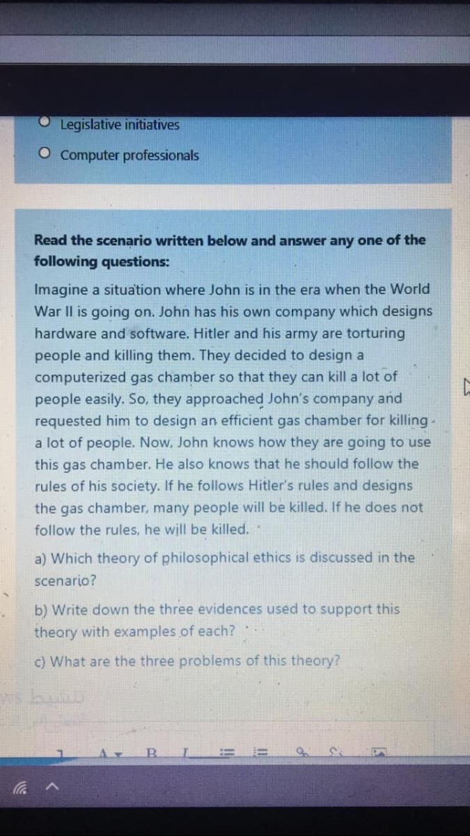 Legislative initiatives
O Computer professionals
Read the scenario written below and answer any one of the
following questions:
Imagine a situation where John is in the era when the World
War II is going on. John has his own company which designs
hardware and software. Hitler and his army are torturing
people and killing them. They decided to design a
computerized gas chamber so that they can kill a lot of
people easily. So, they approached John's company and
requested him to design an efficient gas chamber for killing
a lot of people. Now, John knows how they are going to use
this gas chamber. He also knows that he should follow the
rules of his society. If he follows Hitler's rules and designs
the gas chamber, many people will be killed. If he does not
follow the rules, he will be killed.
a) Which theory of philosophical ethics is discussed in the
scenario?
b) Write do
theory with examples of each?
the three evidences used to support this
c) What are the three problems of this theory?
v罗
