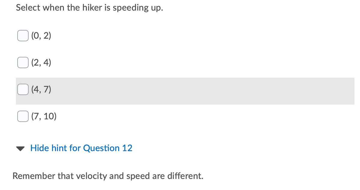 Select when the hiker is speeding up.
(0, 2)
(2, 4)
(4, 7)
(7, 10)
Hide hint for Question 12
Remember that velocity and speed are different.
