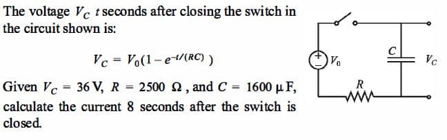 The voltage Vc t seconds after closing the switch in
the circuit shown is:
C
Vc = Vo(1-et/(RC) )
Vo
Vc
%3D
Given Ve = 36 V, R
2500 2, and C = 1600 µ F,
R
calculate the current 8 seconds after the switch is
ww
closed.
