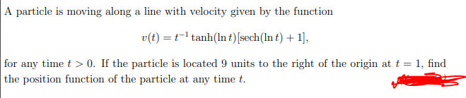 A particle is moving along a line with velocity given by the function
v(t) = t=1 tanh(In t)[sech(In t) + 1],
for any time t > 0. If the particle is located 9 units to the right of the origin at t = 1, find
the position function of the particle at any time t.
