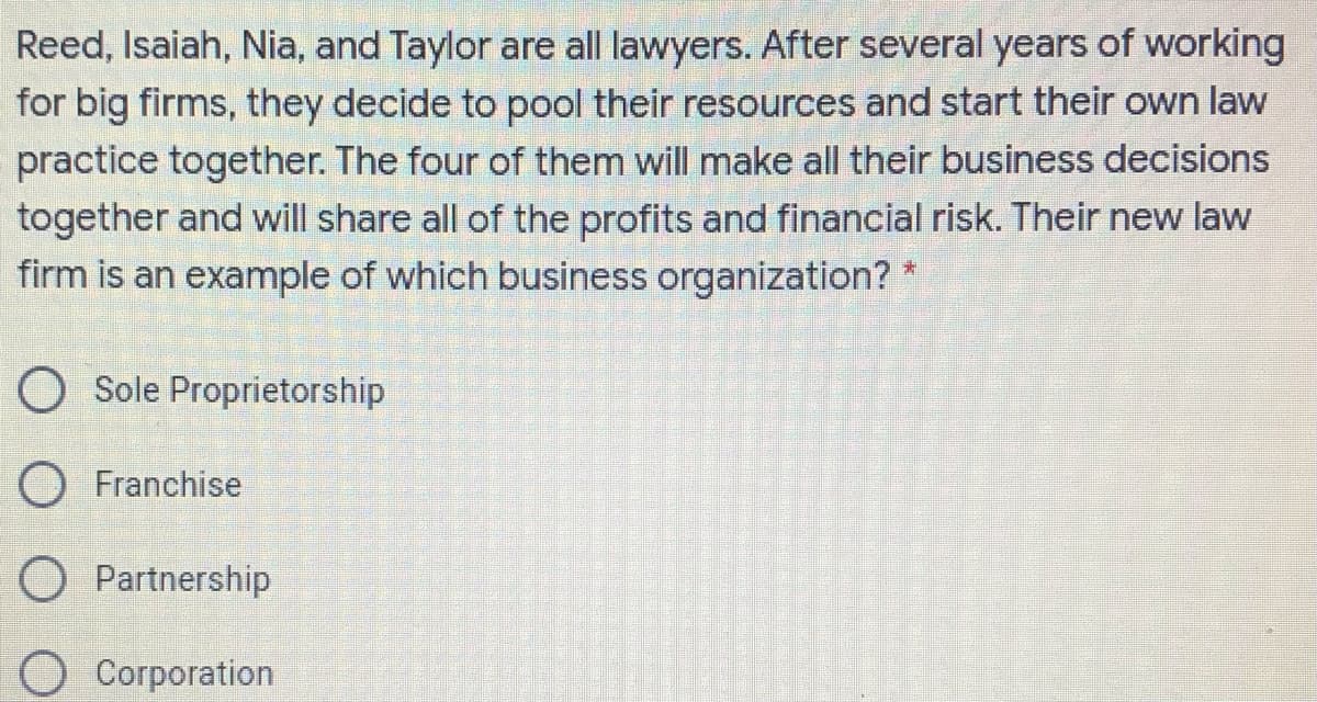 Reed, Isaiah, Nia, and Taylor are all lawyers. After several years of working
for big firms, they decide to pool their resources and start their own law
practice together. The four of them will make all their business decisions
together and will share all of the profits and financial risk. Their new law
firm is an example of which business organization?
O Sole Proprietorship
O Franchise
O Partnership
Corporation
