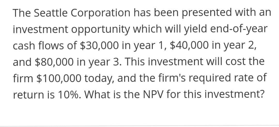 The Seattle Corporation has been presented with an
investment opportunity which will yield end-of-year
cash flows of $30,000 in year 1, $40,000 in year 2,
and $80,000 in year 3. This investment will cost the
firm $100,000 today, and the firm's required rate of
return is 10%. What is the NPV for this investment?
