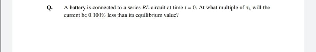 A battery is connected to a series RL circuit at time t = 0. At what multiple of tL will the
current be 0.100% less than its equilibrium value?
Q.
