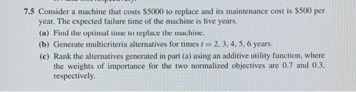 7.5 Consider a machine that costs $5000 to replace and its maintenance cost is $500 per
year. The expected failure time of the machine is five years.
(a) Find the optimal time to replace the machine.
(b) Generate multicriteria alternatives for times t = 2, 3, 4, 5, 6 years.
%3D
(c) Rank the alternatives generated in part (a) using an additive utility function, where
the weights of importance for the two normalized objectives are 0.7 and 0.3.
respectively.
