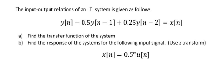The input-output relations of an LTI system is given as follows:
y[n] -0.5y[n 1] +0.25y[n -2] =x[n]
a) Find the transfer function of the system
b) Find the response of the systems for the following input signal. (Use z transform)
x[n] = 0.5"u[n]