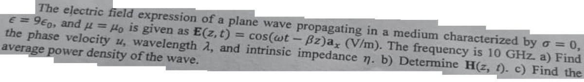 The electric field expression of a plane wave propagating in a medium characterized by o = 0,
E = 960, and μ = Ho is given as E(z, t):
the phase velocity u, wavelength λ, and intrinsic impedance n. b) Determine H(z, t). c) Find the
cos(wt - Bz)a, (V/m). The frequency is 10 GHz. a) Find
average power density of the wave.