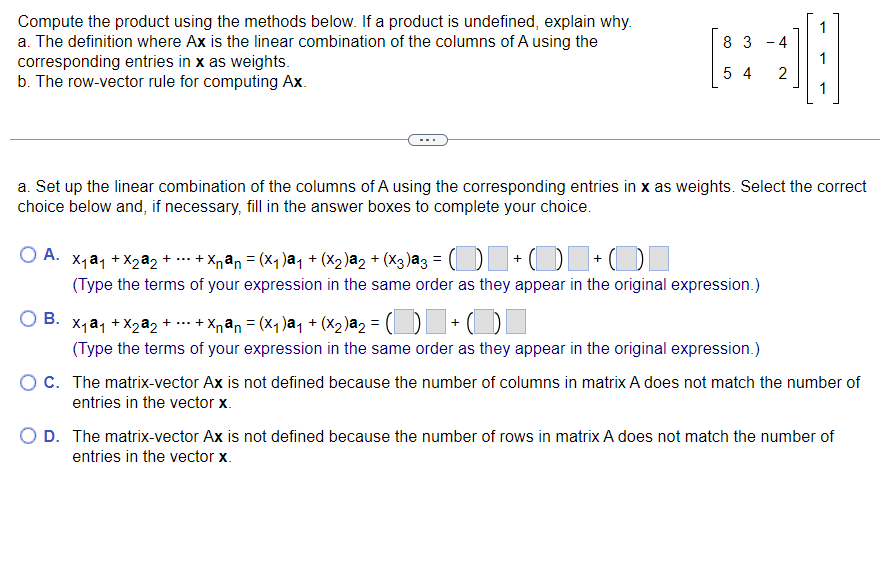 Compute the product using the methods below. If a product is undefined, explain why.
a. The definition where Ax is the linear combination of the columns of A using the
corresponding entries in x as weights.
b. The row-vector rule for computing Ax.
83
-4
54 2
O A. X₁ a1 +X₂a2+ ... + Xnªn = (X₁ )ª1 + (X₂)ª2 + (x3)ª3 = () + (1+0
(Type the terms of your expression in the same order as they appear in the original expression.)
1
a. Set up the linear combination of the columns of A using the corresponding entries in x as weights. Select the correct
choice below and, if necessary, fill in the answer boxes to complete your choice.
B.
X₁@₁ + X₂ª₂ + ... + Xnªn = (X₁)ª₁ + (X₂)a₂ =
+O
(Type the terms of your expression in the same order as they appear in the original expression.)
1
O C. The matrix-vector Ax is not defined because the number of columns in matrix A does not match the number of
entries in the vector x.
O D. The matrix-vector Ax is not defined because the number of rows in matrix A does not match the number of
entries in the vector x.