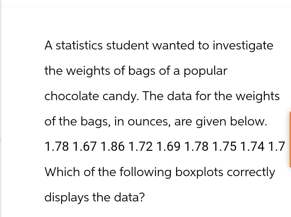 A statistics student wanted to investigate
the weights of bags of a popular
chocolate candy. The data for the weights
of the bags, in ounces, are given below.
1.78 1.67 1.86 1.72 1.69 1.78 1.75 1.74 1.7
Which of the following boxplots correctly
displays the data?