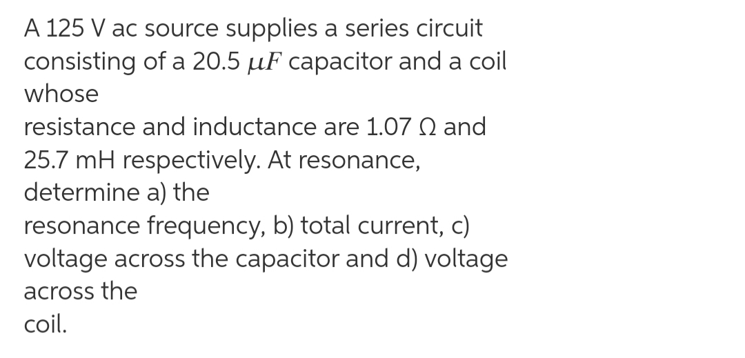 A 125 V ac source supplies a series circuit
consisting of a 20.5 µF capacitor and a coil
whose
resistance and inductance are 1.07 Q and
25.7 mH respectively. At resonance,
determine a) the
resonance frequency, b) total current, c)
voltage across the capacitor and d) voltage
across the
coil.
