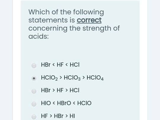 Which of the following
statements is correct
concerning the strength of
acids:
HBr < HF < HCI
O HCIO2 > HCIO3 > HCIO4
HBr > HF > HCI
HIO < HBRO < HCIO
HF > HBr > HI
