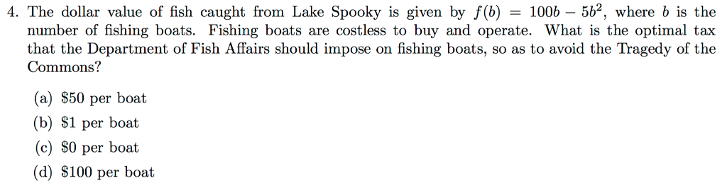 4. The dollar value of fish caught from Lake Spooky is given by f(b) = 1006 - 56², where b is the
number of fishing boats. Fishing boats are costless to buy and operate. What is the optimal tax
that the Department of Fish Affairs should impose on fishing boats, so as to avoid the Tragedy of the
Commons?
(a) $50 per boat
(b) $1 per boat
(c) $0 per boat
(d) $100 per boat