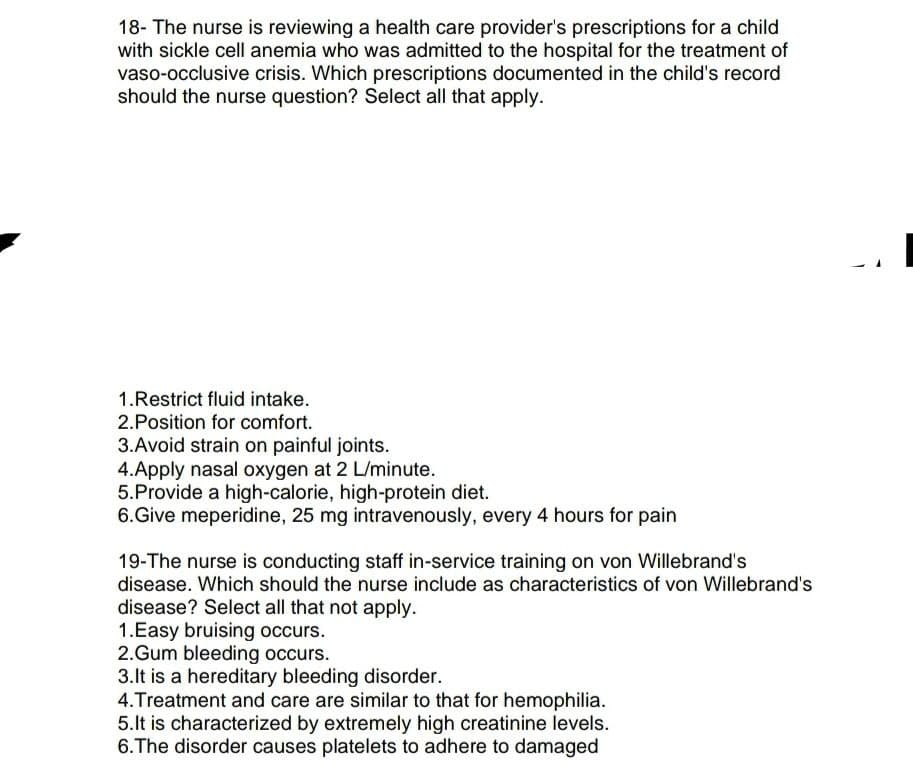 18- The nurse is reviewing a health care provider's prescriptions for a child
with sickle cell anemia who was admitted to the hospital for the treatment of
vaso-occlusive crisis. Which prescriptions documented in the child's record
should the nurse question? Select all that apply.
1.Restrict fluid intake.
2.Position for comfort.
3.Avoid strain on painful joints.
4.Apply nasal oxygen at 2 L/minute.
5.Provide a high-calorie, high-protein diet.
6.Give meperidine, 25 mg intravenously, every 4 hours for pain
19-The nurse is conducting staff in-service training on von Willebrand's
disease. Which should the nurse include as characteristics of von Willebrand's
disease? Select all that not apply.
1.Easy bruising occurs.
2.Gum bleeding occurs.
3.It is a hereditary bleeding disorder.
4. Treatment and care are similar to that for hemophilia.
5.It is characterized by extremely high creatinine levels.
6. The disorder causes platelets to adhere to damaged