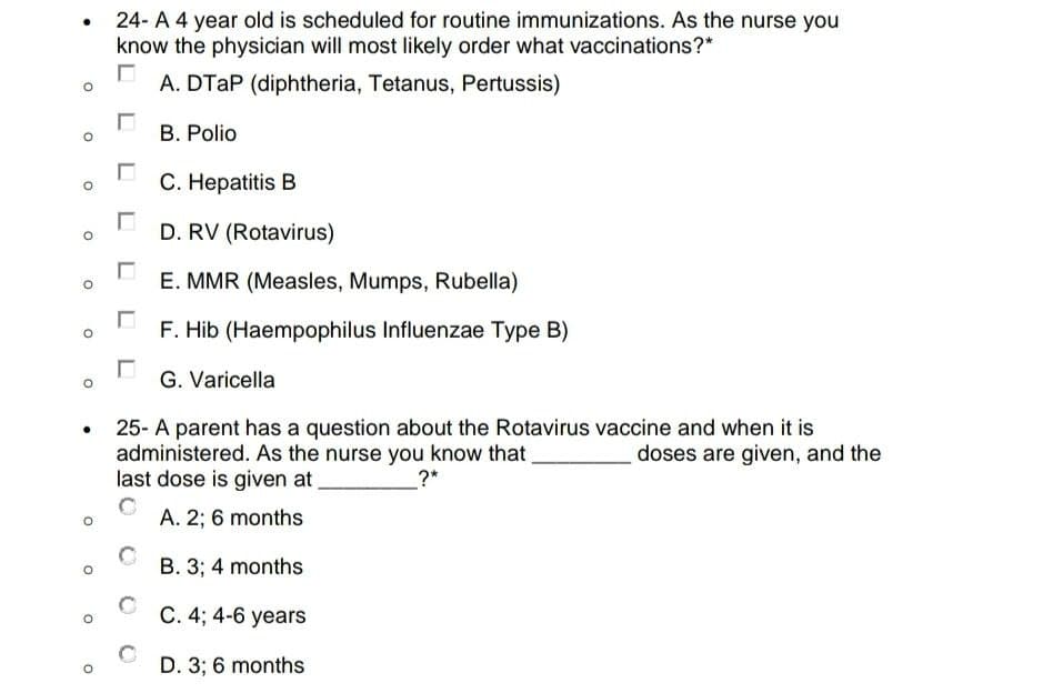 ●
24- A 4 year old is scheduled for routine immunizations. As the nurse you
know the physician will most likely order what vaccinations?*
A. DTAP (diphtheria, Tetanus, Pertussis)
B. Polio
C. Hepatitis B
D. RV (Rotavirus)
E. MMR (Measles, Mumps, Rubella)
F. Hib (Haempophilus Influenzae Type B)
☐
G. Varicella
●
25- A parent has a question about the Rotavirus vaccine and when it is
administered. As the nurse you know that
doses are given, and the
last dose is given at
_?*
A. 2; 6 months
B. 3; 4 months
C. 4; 4-6 years
D. 3; 6 months
O
O