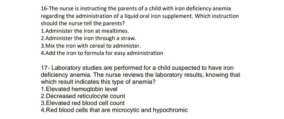 16-The nurse is instructing the parents of a child with iron deficiency anemia
regarding the administration of a liquid oral iron supplement. Which instruction
should the nurse tell the parents?
1. Administer the iron at mealtimes.
2.Administer the iron through a straw.
3. Mix the iron with cereal to administer.
4. Add the iron to formula for easy administration
17- Laboratory studies are performed for a child suspected to have iron
deficiency anemia. The nurse reviews the laboratory results, knowing that
which result indicates this type of anemia?
1.Elevated hemoglobin level
2.Decreased reticulocyte count
3.Elevated red blood cell count
4. Red blood cells that are microcytic and hypochromic