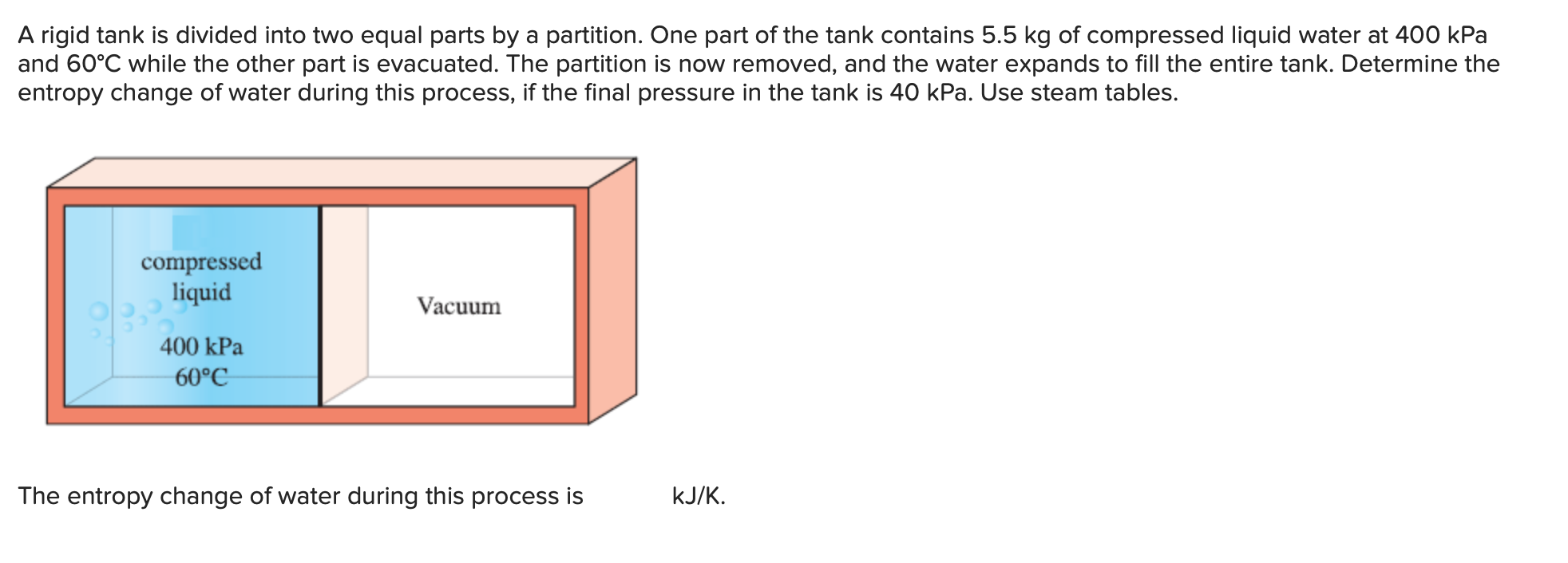 A rigid tank is divided into two equal parts by a partition. One part of the tank contains 5.5 kg of compressed liquid water at 400 kPa
and 60°C while the other part is evacuated. The partition is now removed, and the water expands to fill the entire tank. Determine the
entropy change of water during this process, if the final pressure in the tank is 40 kPa. Use steam tables.
compressed
liquid
Vacuum
400 kPa
60°C
kJ/K
The entropy change of water during this process is
