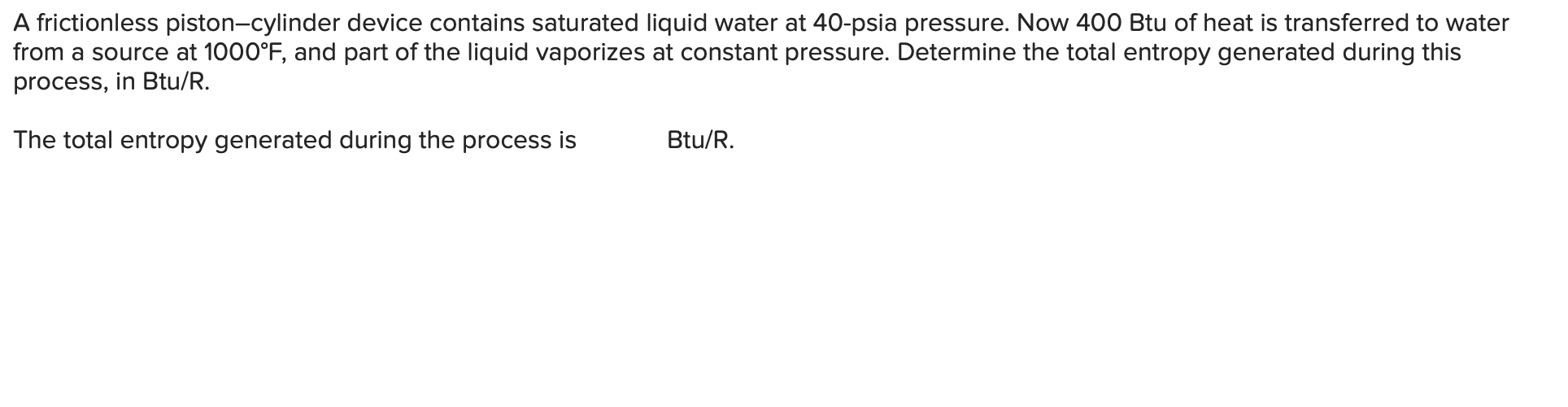 A frictionless piston-cylinder device contains saturated liquid water at 40-psia pressure. Now 400 Btu of heat is transferred to water
from a source at 1000°F, and part of the liquid vaporizes at constant pressure. Determine the total entropy generated during this
process, in Btu/R.
Btu/R
The total entropy generated during the process is
