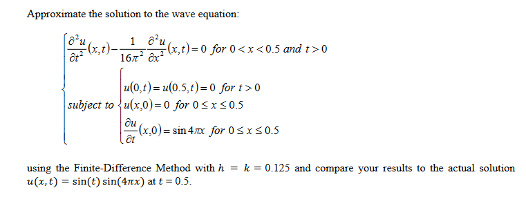 Approximate the solution to the wave equation:
1 ô’u
(x,t)
167 ôx?
(x,t)=D0 for 0 <x<0.5 and t>0
ôt?
u(0,t) = u(0.5,t)= 0 for t>0
subject to {u(x,0)= 0 for 0<x<0.5
ди
(x,0)= sin 470x for 0<x<0.5
ốt
using the Finite-Difference Method with h
u(x,t) = sin(t) sin(4nx) at t = 0.5.
k = 0.125 and compare your results to the actual solution
