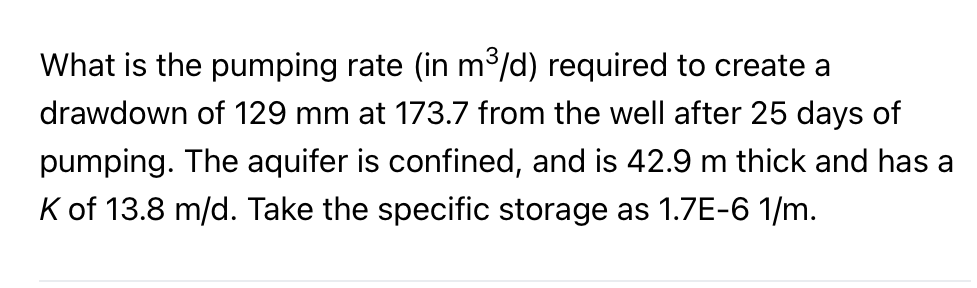 What is the pumping rate (in m°/d) required to create a
drawdown of 129 mm at 173.7 from the well after 25 days of
pumping. The aquifer is confined, and is 42.9 m thick and has a
K of 13.8 m/d. Take the specific storage as 1.7E-6 1/m.
