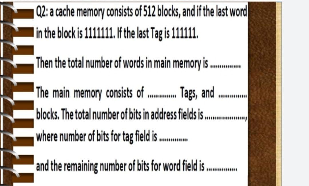 Q2: a cache memory consists of 512 blocks, and if the last word
in the block is 1111111. f the last Tag is 111111.
Then the total number of words in main memory is
The main memory consists of . Tags, and
blocks. The total number of bits in address fields i .
where number of bits for tag field is ..
and the remaining number of bits for word field is ..
