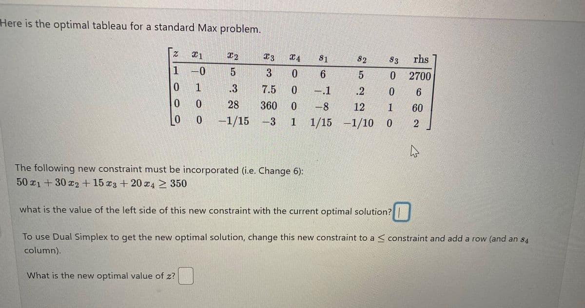 Here is the optimal tableau for a standard Max problem.
2
1
0
0
0
X1
-0
1
0
0
X2
X3
X4 81
S2
$3 rhs
5
3
0
6
5
0
.3
7.5
0
-.1
.2
0
28
360 0
-8
12
1
-1/15 -3 1 1/15 -1/10 0
The following new constraint must be incorporated (i.e. Change 6):
50 x1+30 x2 + 15 x3 + 20 x4 ≥ 350
what is the value of the left side of this new constraint with the current optimal solution?
What is the new optimal value of z?
2700
6
60
2
ہے
To use Dual Simplex to get the new optimal solution, change this new constraint to a constraint and add a row (and an $4
column).