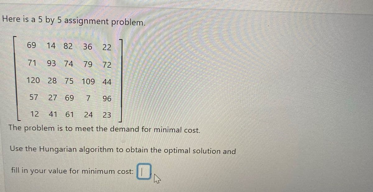 Here is a 5 by 5 assignment problem.
82 36 22
74
79 72
120 28 75 109 44
27 69 7 96
12 41 61 24 23
The problem is to meet the demand for minimal cost.
Use the Hungarian algorithm to obtain the optimal solution and
69
71
57
14
93
fill in your value for minimum cost: